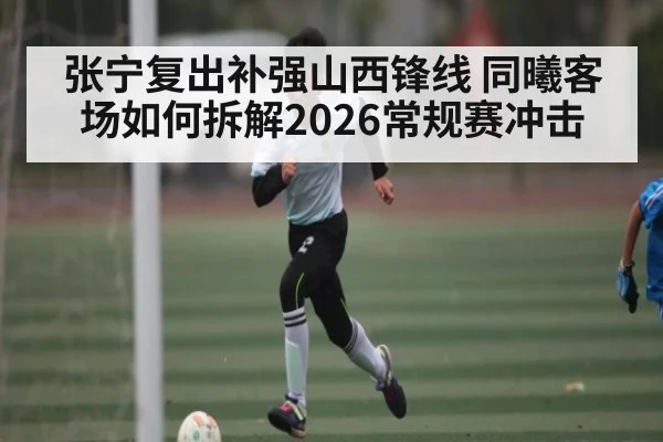 张宁复出补强山西锋线 同曦客场如何拆解2026常规赛冲击